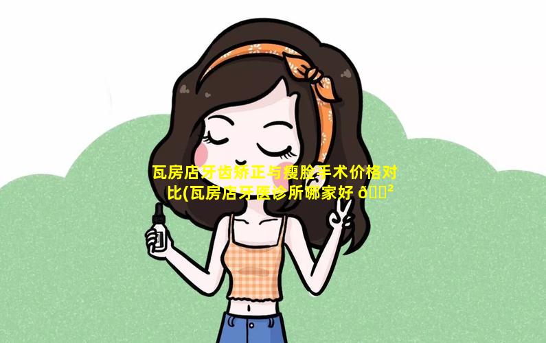 瓦房店牙齿矫正与瘦脸手术价格对比(瓦房店牙医诊所哪家好 🌲 )